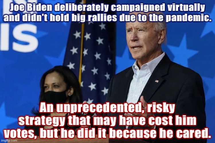 “Playing it safe” from a health standpoint was a risky electoral strategy. But it paid off. | Joe Biden deliberately campaigned virtually and didn’t hold big rallies due to the pandemic. An unprecedented, risky strategy that may have cost him votes, but he did it because he cared. | image tagged in biden harris face mask | made w/ Imgflip meme maker