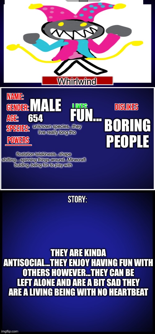 Whirlwind: ITS ME! | Whirlwind; MALE; FUN... 654; BORING PEOPLE; unknown species...they live really long tho; floatation telekinesis...shape shifting....spinning things around...Minecraft bulding..being fun to play with; THEY ARE KINDA ANTISOCIAL...THEY ENJOY HAVING FUN WITH OTHERS HOWEVER...THEY CAN BE LEFT ALONE AND ARE A BIT SAD THEY ARE A LIVING BEING WITH NO HEARTBEAT | image tagged in oc full showcase | made w/ Imgflip meme maker