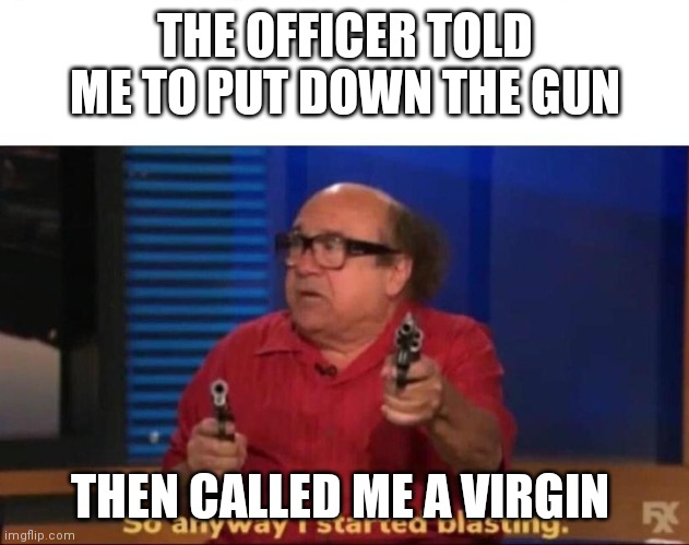 So anyway I started blasting | THE OFFICER TOLD ME TO PUT DOWN THE GUN; THEN CALLED ME A VIRGIN | image tagged in so anyway i started blasting | made w/ Imgflip meme maker