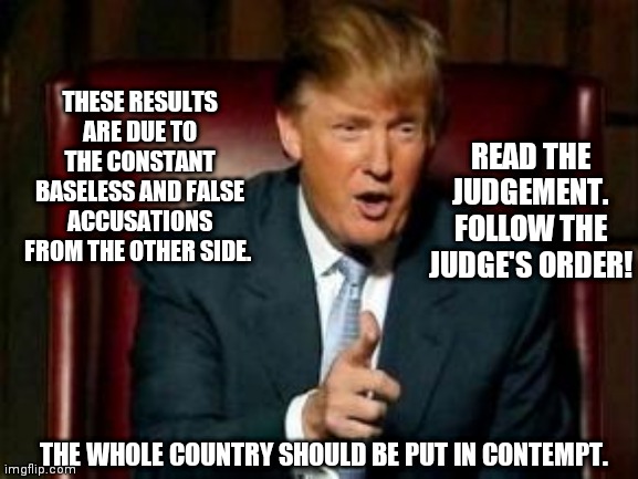 Donald Trump | THESE RESULTS ARE DUE TO THE CONSTANT BASELESS AND FALSE ACCUSATIONS FROM THE OTHER SIDE. READ THE JUDGEMENT. FOLLOW THE JUDGE'S ORDER! THE WHOLE COUNTRY SHOULD BE PUT IN CONTEMPT. | image tagged in donald trump | made w/ Imgflip meme maker