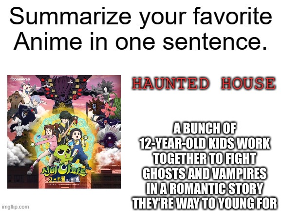 Please make this a thing | HAUNTED HOUSE; A BUNCH OF 12-YEAR-OLD KIDS WORK TOGETHER TO FIGHT GHOSTS AND VAMPIRES IN A ROMANTIC STORY THEY’RE WAY TO YOUNG FOR | image tagged in summarize your favorite anime | made w/ Imgflip meme maker