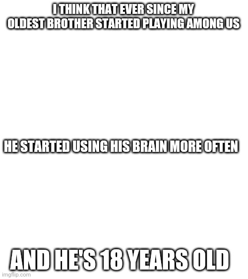 True story | I THINK THAT EVER SINCE MY OLDEST BROTHER STARTED PLAYING AMONG US; HE STARTED USING HIS BRAIN MORE OFTEN; AND HE'S 18 YEARS OLD | image tagged in blank white template | made w/ Imgflip meme maker