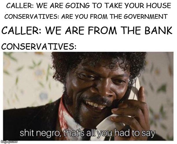 shit negro | CALLER: WE ARE GOING TO TAKE YOUR HOUSE; CONSERVATIVES: ARE YOU FROM THE GOVERNMENT; CALLER: WE ARE FROM THE BANK; CONSERVATIVES: | image tagged in shit negro | made w/ Imgflip meme maker