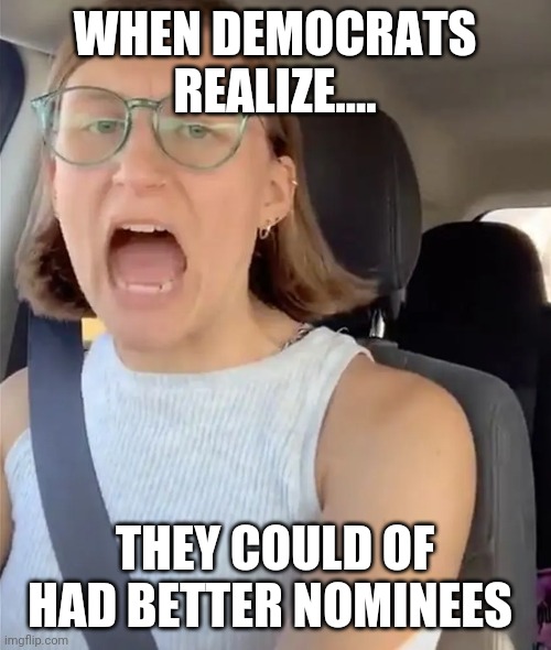Unhinged Liberal Lunatic Idiot Woman Meltdown Screaming in Car | WHEN DEMOCRATS REALIZE.... THEY COULD OF HAD BETTER NOMINEES | image tagged in unhinged liberal lunatic idiot woman meltdown screaming in car | made w/ Imgflip meme maker