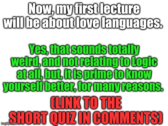 Blank White Template | Now, my first lecture will be about love languages. Yes, that sounds totally weird, and not relating to Logic at all, but, it is prime to know yourself better, for many reasons. (LINK TO THE SHORT QUIZ IN COMMENTS) | image tagged in blank white template | made w/ Imgflip meme maker