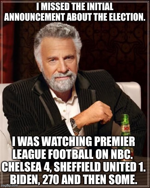 So it's a good day.  A very good day. | I MISSED THE INITIAL ANNOUNCEMENT ABOUT THE ELECTION. I WAS WATCHING PREMIER LEAGUE FOOTBALL ON NBC.  CHELSEA 4, SHEFFIELD UNITED 1.
BIDEN, 270 AND THEN SOME. | image tagged in memes,the most interesting man in the world | made w/ Imgflip meme maker