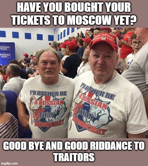Go Ahead! Follow Trump When He Runs to Russia To Avoid Jail | HAVE YOU BOUGHT YOUR TICKETS TO MOSCOW YET? GOOD BYE AND GOOD RIDDANCE TO
TRAITORS | image tagged in traitor,commies,putin lover,russians,criminal,treason | made w/ Imgflip meme maker