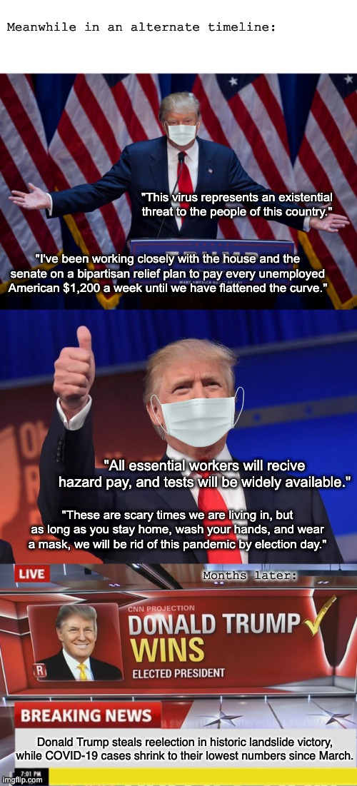 This is what you could've had! | Meanwhile in an alternate timeline:; "This virus represents an existential threat to the people of this country."; "I've been working closely with the house and the senate on a bipartisan relief plan to pay every unemployed American $1,200 a week until we have flattened the curve."; "All essential workers will recive hazard pay, and tests will be widely available."; "These are scary times we are living in, but as long as you stay home, wash your hands, and wear a mask, we will be rid of this pandemic by election day."; Months later:; Donald Trump steals reelection in historic landslide victory, while COVID-19 cases shrink to their lowest numbers since March. | image tagged in donald trump,joe biden,election 2020,covid-19,coronavirus | made w/ Imgflip meme maker