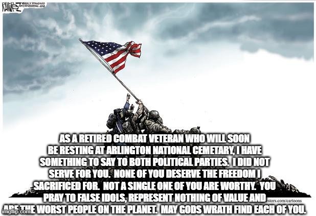 Veterans Day | AS A RETIRED COMBAT VETERAN WHO WILL SOON BE RESTING AT ARLINGTON NATIONAL CEMETARY, I HAVE SOMETHING TO SAY TO BOTH POLITICAL PARTIES.  I DID NOT SERVE FOR YOU.  NONE OF YOU DESERVE THE FREEDOM I SACRIFICED FOR.  NOT A SINGLE ONE OF YOU ARE WORTHY.  YOU PRAY TO FALSE IDOLS, REPRESENT NOTHING OF VALUE AND ARE THE WORST PEOPLE ON THE PLANET.  MAY GODS WRATH FIND EACH OF YOU. | image tagged in veterans day | made w/ Imgflip meme maker