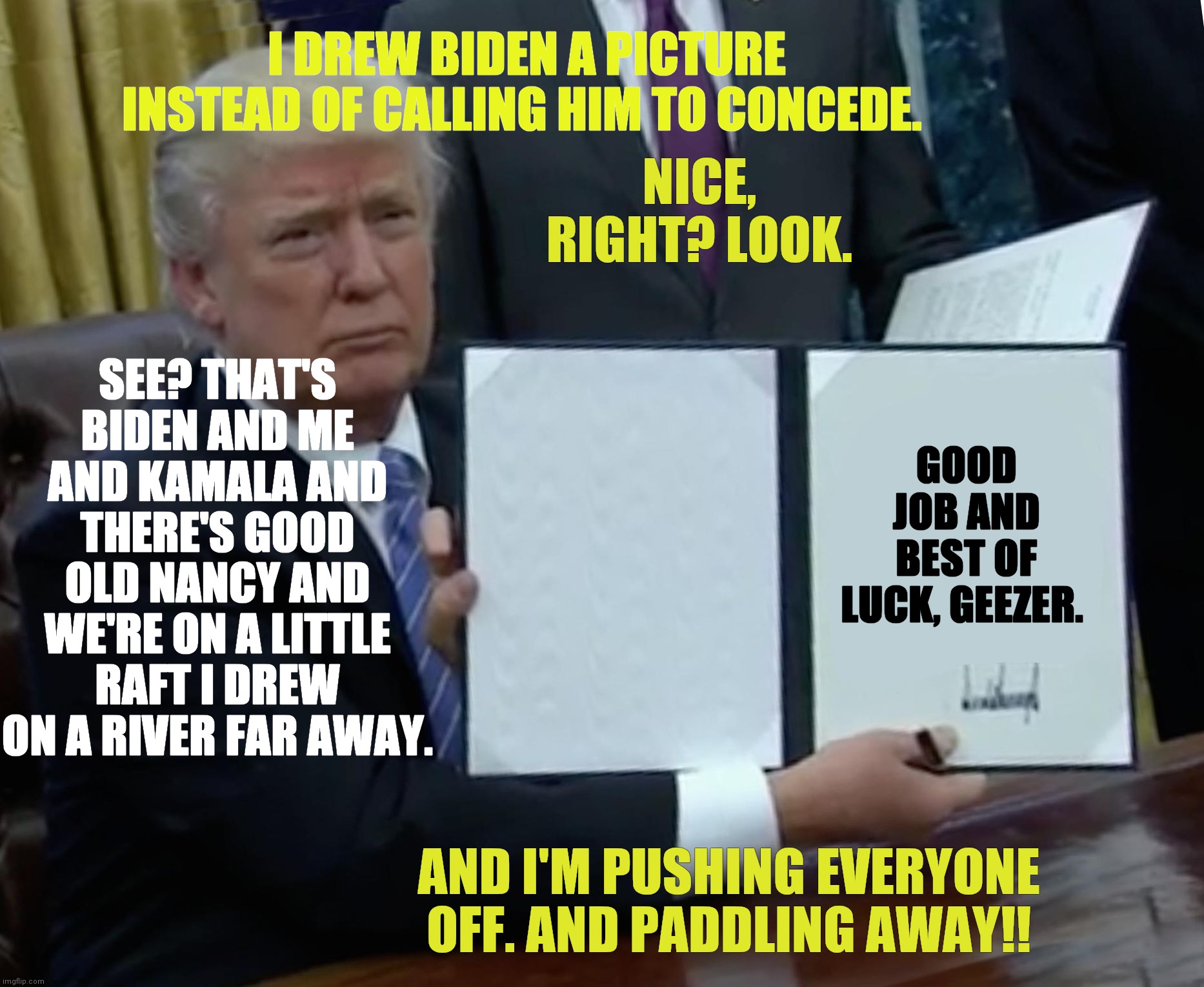 Trump makes drawing instead of consession | I DREW BIDEN A PICTURE INSTEAD OF CALLING HIM TO CONCEDE. NICE, RIGHT? LOOK. SEE? THAT'S BIDEN AND ME AND KAMALA AND THERE'S GOOD OLD NANCY AND WE'RE ON A LITTLE RAFT I DREW ON A RIVER FAR AWAY. GOOD JOB AND BEST OF LUCK, GEEZER. AND I'M PUSHING EVERYONE OFF. AND PADDLING AWAY!! | image tagged in memes,trump,consession,biden,election | made w/ Imgflip meme maker
