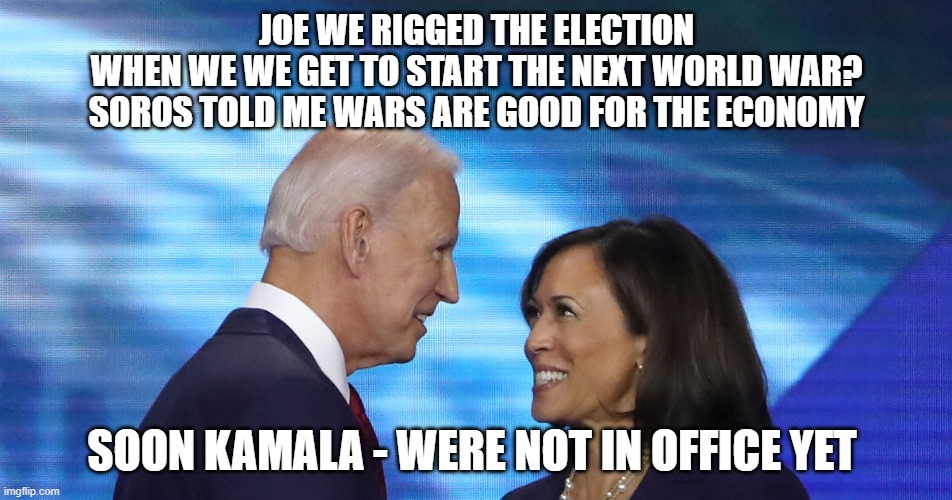 biden war | JOE WE RIGGED THE ELECTION
WHEN WE WE GET TO START THE NEXT WORLD WAR?
SOROS TOLD ME WARS ARE GOOD FOR THE ECONOMY; SOON KAMALA - WERE NOT IN OFFICE YET | image tagged in biden | made w/ Imgflip meme maker