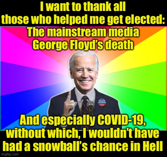 Congratulations to the next leader of the USA — Kamala Harris | I want to thank all those who helped me get elected:
The mainstream media
George Floyd’s death; And especially COVID-19, without which, I wouldn’t have had a snowball’s chance in Hell | image tagged in forgetful joe,covid-19,election 2020,congratulations | made w/ Imgflip meme maker
