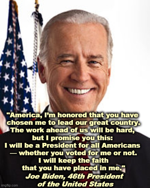 Our President-elected. | "America, I’m honored that you have 
chosen me to lead our great country.

The work ahead of us will be hard, 
but I promise you this: 
I will be a President for all Americans 
— whether you voted for me or not.

 I will keep the faith 
that you have placed in me."; Joe Biden, 46th President 
of the United States | image tagged in memes,joe biden,president,winner,election | made w/ Imgflip meme maker