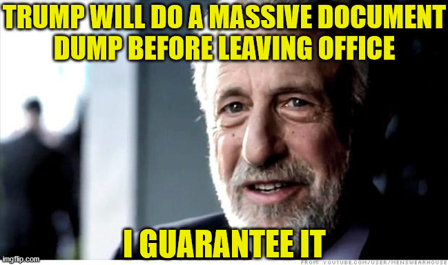 I Guarantee It | TRUMP WILL DO A MASSIVE DOCUMENT
DUMP BEFORE LEAVING OFFICE; I GUARANTEE IT | image tagged in memes,i guarantee it,donald trump,government corruption,first world problems,no no hes got a point | made w/ Imgflip meme maker