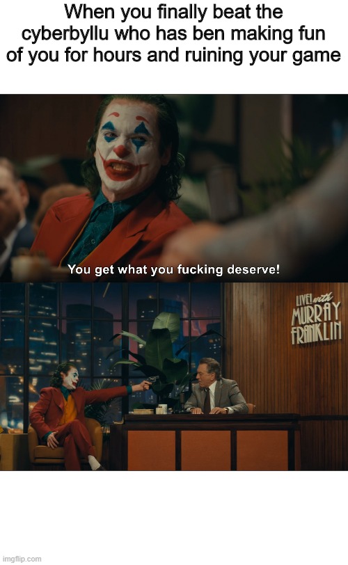 Joker You Get What you Deserve | When you finally beat the cyberbyllu who has ben making fun of you for hours and ruining your game | image tagged in joker you get what you deserve,cyberbullying,finally,hot memes,relatable | made w/ Imgflip meme maker