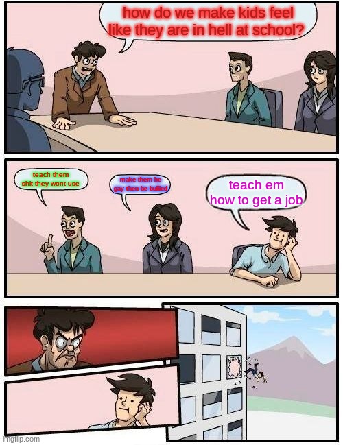 Boardroom Meeting Suggestion Meme | how do we make kids feel like they are in hell at school? teach them shit they wont use; make them be gay then be bullied; teach em how to get a job | image tagged in memes,boardroom meeting suggestion | made w/ Imgflip meme maker