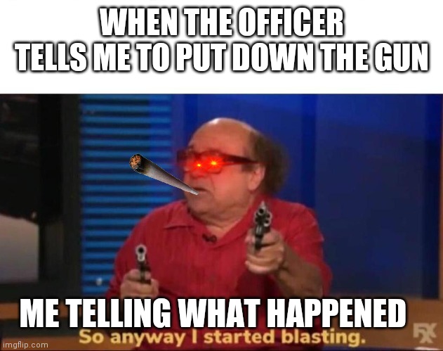 So anyway I started blasting | WHEN THE OFFICER TELLS ME TO PUT DOWN THE GUN; ME TELLING WHAT HAPPENED | image tagged in so anyway i started blasting | made w/ Imgflip meme maker