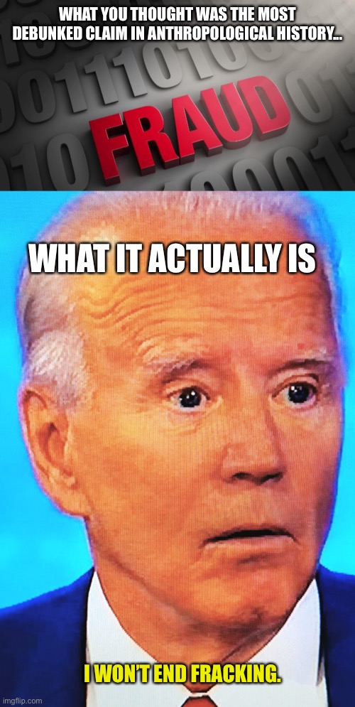 WHAT YOU THOUGHT WAS THE MOST DEBUNKED CLAIM IN ANTHROPOLOGICAL HISTORY... WHAT IT ACTUALLY IS I WON’T END FRACKING. | image tagged in fraud,biden frack off | made w/ Imgflip meme maker