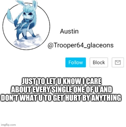 Glaceon announcement | JUST TO LET U KNOW I CARE ABOUT EVERY SINGLE ONE OF U AND DON'T WHAT U TO GET HURT BY ANYTHING | image tagged in glaceon announcement | made w/ Imgflip meme maker