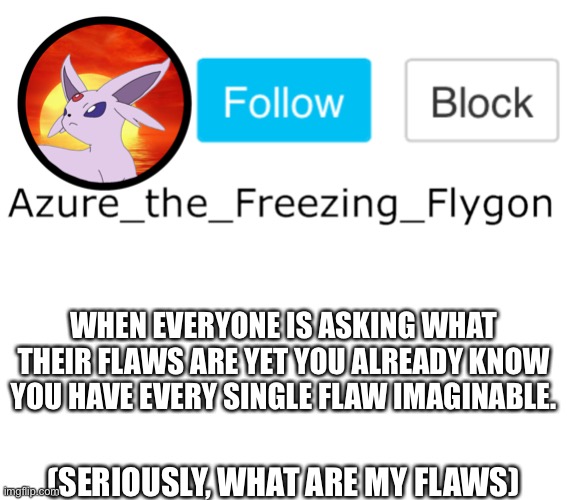 WHEN EVERYONE IS ASKING WHAT THEIR FLAWS ARE YET YOU ALREADY KNOW YOU HAVE EVERY SINGLE FLAW IMAGINABLE. (SERIOUSLY, WHAT ARE MY FLAWS) | made w/ Imgflip meme maker