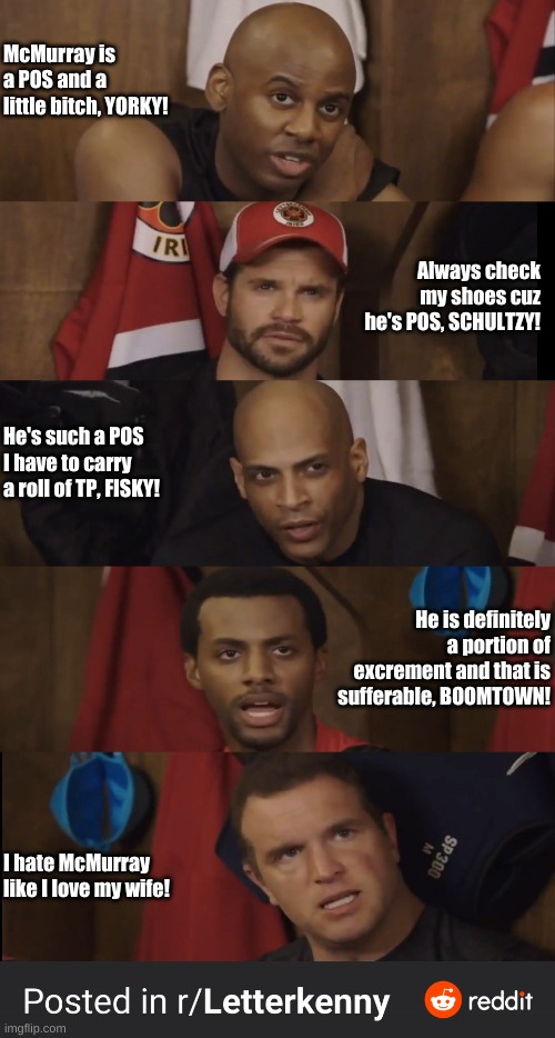 hockey chirps | McMurray is a POS and a little bitch, YORKY! Always check my shoes cuz he's POS, SCHULTZY! He's such a POS I have to carry a roll of TP, FISKY! He is definitely a portion of excrement and that is sufferable, BOOMTOWN! I hate McMurray like I love my wife! | image tagged in letterkenny hockey players | made w/ Imgflip meme maker