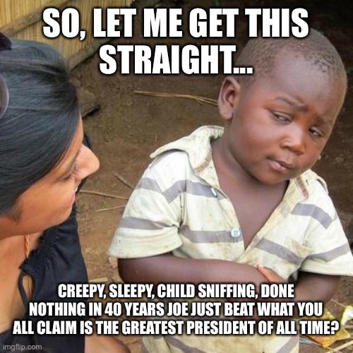 Third World Skeptical Kid Meme | SO, LET ME GET THIS
STRAIGHT... CREEPY, SLEEPY, CHILD SNIFFING, DONE NOTHING IN 40 YEARS JOE JUST BEAT WHAT YOU ALL CLAIM IS THE GREATEST PRESIDENT OF ALL TIME? | image tagged in memes,third world skeptical kid | made w/ Imgflip meme maker