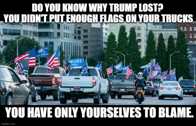 The real reason trump lost | DO YOU KNOW WHY TRUMP LOST? 
YOU DIDN'T PUT ENOUGH FLAGS ON YOUR TRUCKS; YOU HAVE ONLY YOURSELVES TO BLAME. | image tagged in conservatives,trucks,trump trucks,flags | made w/ Imgflip meme maker