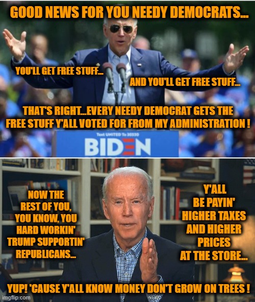 President-Elect (?) Joe Biden tellin' it like it is.... | GOOD NEWS FOR YOU NEEDY DEMOCRATS... YOU'LL GET FREE STUFF... AND YOU'LL GET FREE STUFF... THAT'S RIGHT...EVERY NEEDY DEMOCRAT GETS THE FREE STUFF Y'ALL VOTED FOR FROM MY ADMINISTRATION ! NOW THE REST OF YOU, YOU KNOW, YOU HARD WORKIN' TRUMP SUPPORTIN' REPUBLICANS... Y'ALL BE PAYIN' HIGHER TAXES AND HIGHER PRICES AT THE STORE... YUP! 'CAUSE Y'ALL KNOW MONEY DON'T GROW ON TREES ! | image tagged in election 2020 aftermath,liberals vs conservatives,donald trump approves,biden,oh no,election 2020 | made w/ Imgflip meme maker