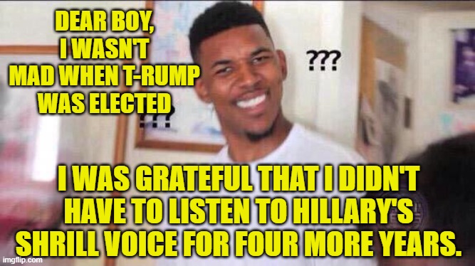 Black guy confused | DEAR BOY, I WASN'T MAD WHEN T-RUMP WAS ELECTED I WAS GRATEFUL THAT I DIDN'T HAVE TO LISTEN TO HILLARY'S SHRILL VOICE FOR FOUR MORE YEARS. | image tagged in black guy confused | made w/ Imgflip meme maker