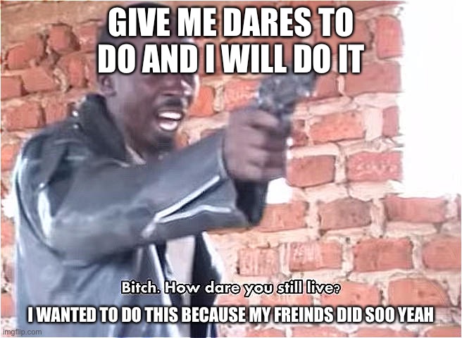 Dare me | GIVE ME DARES TO DO AND I WILL DO IT; I WANTED TO DO THIS BECAUSE MY FREINDS DID SOO YEAH | image tagged in bitch how dare you still live | made w/ Imgflip meme maker