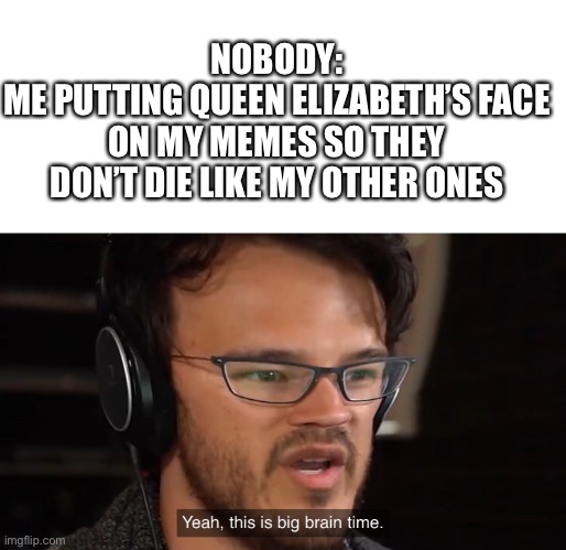 Yeah, this is big brain time | NOBODY:
ME PUTTING QUEEN ELIZABETH’S FACE ON MY MEMES SO THEY DON’T DIE LIKE MY OTHER ONES | image tagged in yeah this is big brain time | made w/ Imgflip meme maker