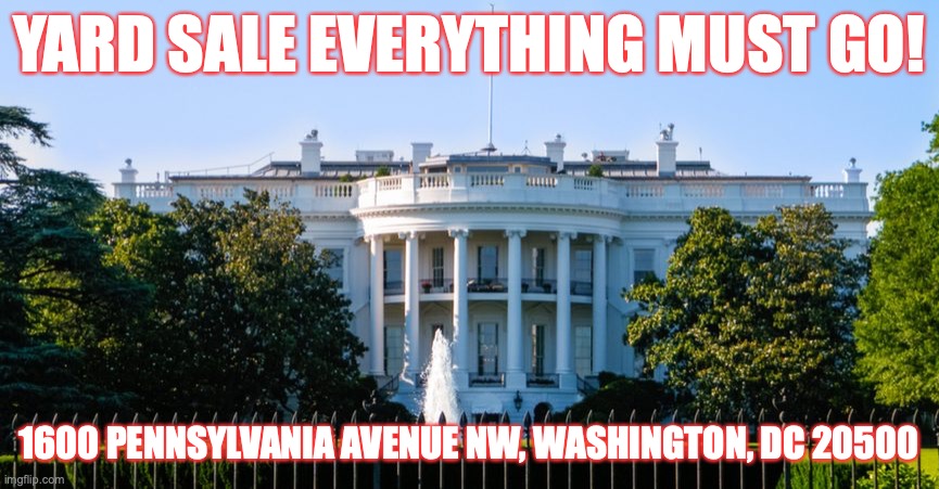 Yard Sale At The white House | YARD SALE EVERYTHING MUST GO! 1600 PENNSYLVANIA AVENUE NW, WASHINGTON, DC 20500 | image tagged in donald trump,yard sale,white house,presidential election,joe biden,trump supporters | made w/ Imgflip meme maker