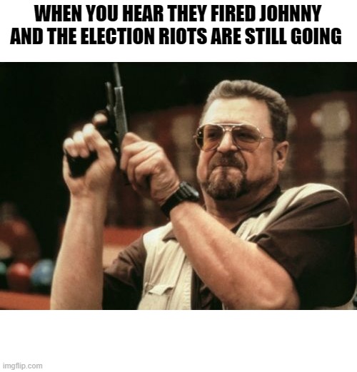 Am I The Only One Around Here | WHEN YOU HEAR THEY FIRED JOHNNY AND THE ELECTION RIOTS ARE STILL GOING | image tagged in memes,am i the only one around here | made w/ Imgflip meme maker