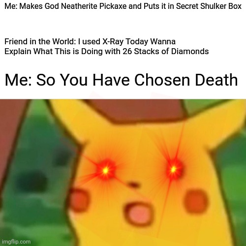 Surprised Pikachu Meme | Me: Makes God Neatherite Pickaxe and Puts it in Secret Shulker Box; Friend in the World: I used X-Ray Today Wanna Explain What This is Doing with 26 Stacks of Diamonds; Me: So You Have Chosen Death | image tagged in memes,surprised pikachu | made w/ Imgflip meme maker