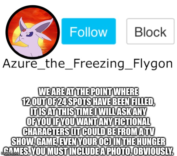 WE ARE AT THE POINT WHERE 12 OUT OF 24 SPOTS HAVE BEEN FILLED, IT IS AT THIS TIME I WILL ASK ANY OF YOU IF YOU WANT ANY FICTIONAL CHARACTERS (IT COULD BE FROM A TV SHOW, GAME, EVEN YOUR OC) IN THE HUNGER GAMES. YOU MUST INCLUDE A PHOTO, OBVIOUSLY. | made w/ Imgflip meme maker