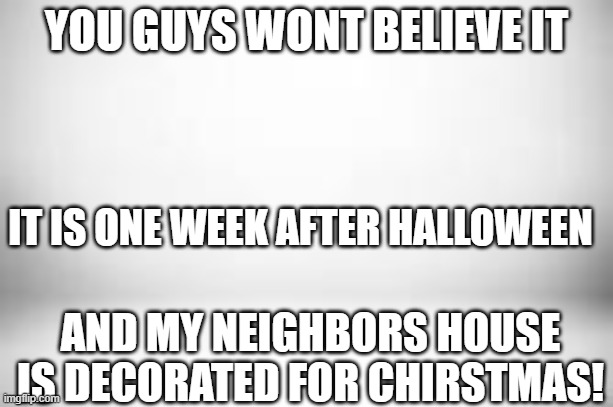 Oh no! | YOU GUYS WONT BELIEVE IT; IT IS ONE WEEK AFTER HALLOWEEN; AND MY NEIGHBORS HOUSE IS DECORATED FOR CHIRSTMAS! | image tagged in white white white | made w/ Imgflip meme maker