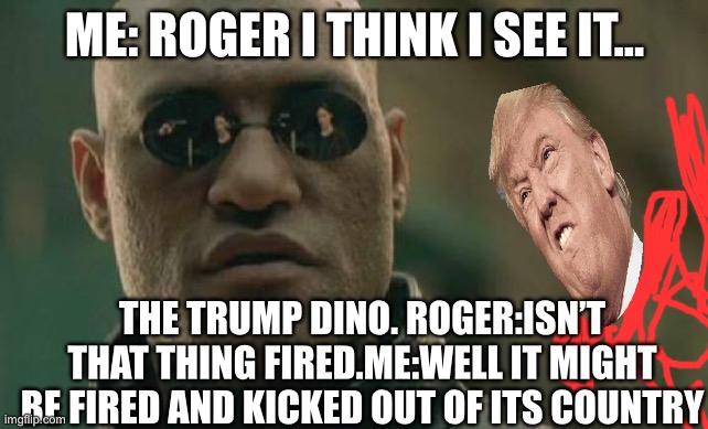 Roger I see trump dino | ME: ROGER I THINK I SEE IT... THE TRUMP DINO. ROGER:ISN’T THAT THING FIRED.ME:WELL IT MIGHT BE FIRED AND KICKED OUT OF ITS COUNTRY | image tagged in memes,matrix morpheus,trump,dino | made w/ Imgflip meme maker