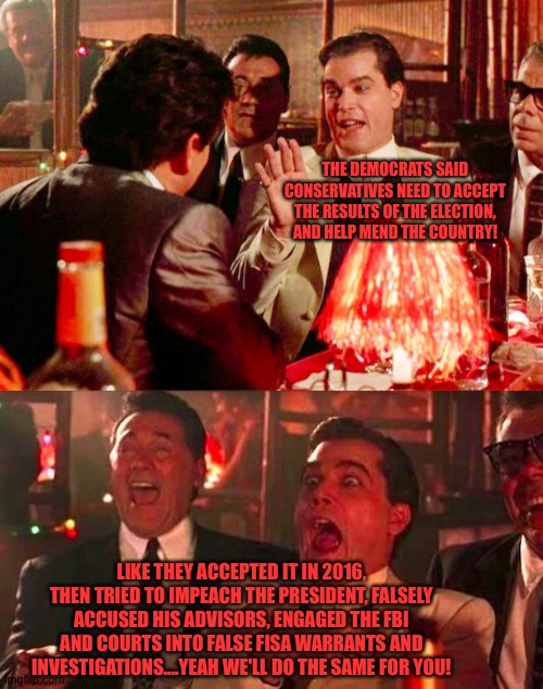 Goodfellas | THE DEMOCRATS SAID CONSERVATIVES NEED TO ACCEPT THE RESULTS OF THE ELECTION, AND HELP MEND THE COUNTRY! LIKE THEY ACCEPTED IT IN 2016, THEN TRIED TO IMPEACH THE PRESIDENT, FALSELY ACCUSED HIS ADVISORS, ENGAGED THE FBI AND COURTS INTO FALSE FISA WARRANTS AND INVESTIGATIONS....YEAH WE'LL DO THE SAME FOR YOU! | image tagged in goodfellas | made w/ Imgflip meme maker
