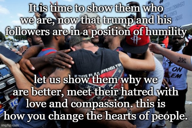 love not hate | It is time to show them who we are, now that trump and his followers are in a position of humility; let us show them why we are better, meet their hatred with love and compassion. this is how you change the hearts of people. | image tagged in love,peace,politics,republicans,democrats | made w/ Imgflip meme maker