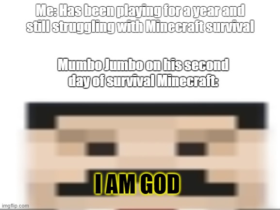 mumbo jumbo | Me: Has been playing for a year and still struggling with Minecraft survival; Mumbo Jumbo on his second day of survival Minecraft:; I AM GOD | image tagged in blank | made w/ Imgflip meme maker