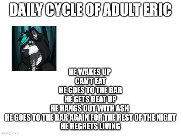 Blank White Template | DAILY CYCLE OF ADULT ERIC; HE WAKES UP 
CAN’T EAT
HE GOES TO THE BAR
HE GETS BEAT UP
HE HANGS OUT WITH ASH 
HE GOES TO THE BAR AGAIN FOR THE REST OF THE NIGHT
HE REGRETS LIVING | image tagged in blank white template | made w/ Imgflip meme maker