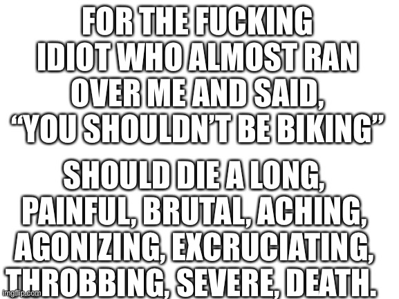 Cuntish idiot | FOR THE FUCKING IDIOT WHO ALMOST RAN OVER ME AND SAID, “YOU SHOULDN’T BE BIKING”; SHOULD DIE A LONG, PAINFUL, BRUTAL, ACHING, AGONIZING, EXCRUCIATING, THROBBING, SEVERE, DEATH. | image tagged in blank white template,idiots,asshole,bitch,cunt | made w/ Imgflip meme maker