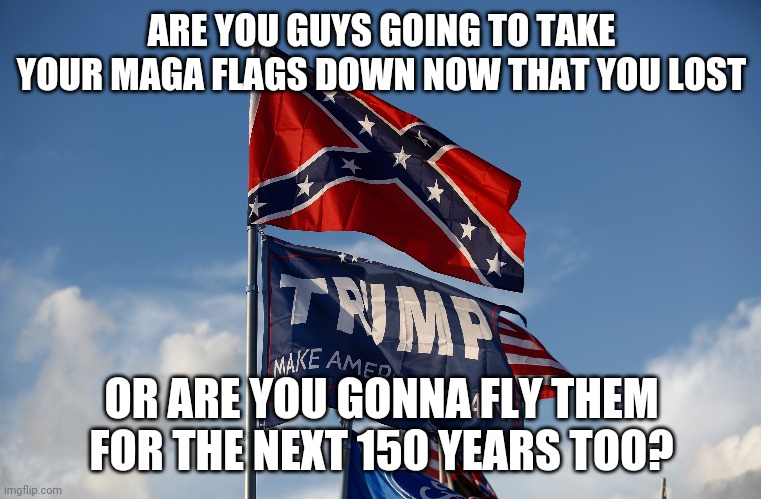 ARE YOU GUYS GOING TO TAKE YOUR MAGA FLAGS DOWN NOW THAT YOU LOST; OR ARE YOU GONNA FLY THEM FOR THE NEXT 150 YEARS TOO? | image tagged in maga | made w/ Imgflip meme maker