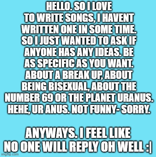 blue template | HELLO. SO I LOVE TO WRITE SONGS, I HAVENT WRITTEN ONE IN SOME TIME. SO I JUST WANTED TO ASK IF ANYONE HAS ANY IDEAS. BE AS SPECIFIC AS YOU WANT. ABOUT A BREAK UP, ABOUT BEING BISEXUAL, ABOUT THE NUMBER 69 OR THE PLANET URANUS. HEHE, UR ANUS. NOT FUNNY- SORRY. ANYWAYS. I FEEL LIKE NO ONE WILL REPLY OH WELL :| | image tagged in blue template | made w/ Imgflip meme maker