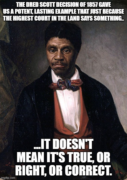 Don't Worship The "Leaders" | THE DRED SCOTT DECISION OF 1857 GAVE US A POTENT, LASTING EXAMPLE THAT JUST BECAUSE THE HIGHEST COURT IN THE LAND SAYS SOMETHING.. ...IT DOESN'T MEAN IT'S TRUE, OR RIGHT, OR CORRECT. | image tagged in dred scott,scotus,bad decisions are bad | made w/ Imgflip meme maker