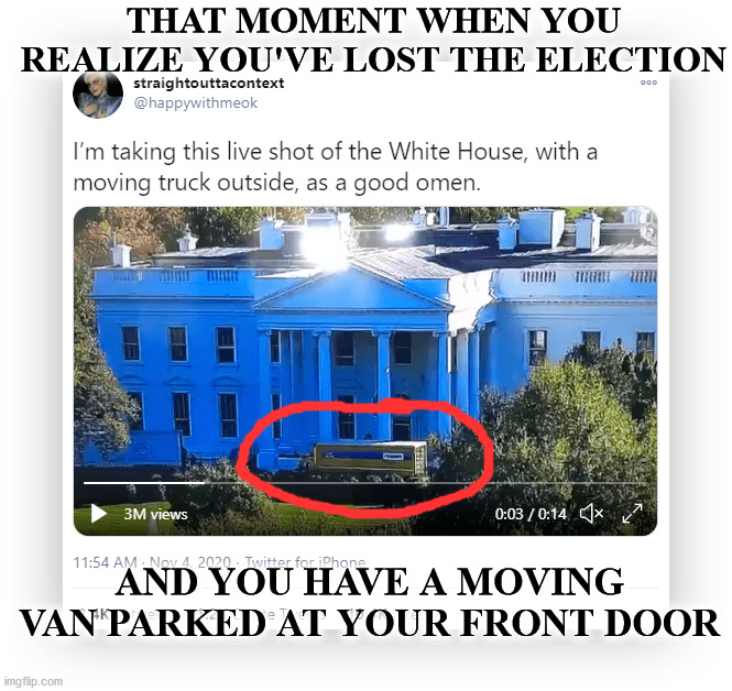 Trump realized he made a mistake telling his supporters not to mail in ballots. | THAT MOMENT WHEN YOU REALIZE YOU'VE LOST THE ELECTION; AND YOU HAVE A MOVING VAN PARKED AT YOUR FRONT DOOR | image tagged in election 2020,trump,biden win,moving day | made w/ Imgflip meme maker