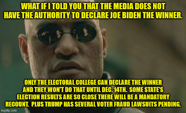 The News Media does not have the authority to declare who our next president will be. | WHAT IF I TOLD YOU THAT THE MEDIA DOES NOT HAVE THE AUTHORITY TO DECLARE JOE BIDEN THE WINNER. ONLY THE ELECTORAL COLLEGE CAN DECLARE THE WINNER AND THEY WON'T DO THAT UNTIL DEC. 14TH.  SOME STATE'S ELECTION RESULTS ARE SO CLOSE THERE WILL BE A MANDATORY RECOUNT.  PLUS TRUMP HAS SEVERAL VOTER FRAUD LAWSUITS PENDING. | image tagged in election results,the constitution,voter fraud,news media,electoral college | made w/ Imgflip meme maker