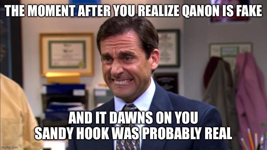 Was any of it real? | THE MOMENT AFTER YOU REALIZE QANON IS FAKE; AND IT DAWNS ON YOU SANDY HOOK WAS PROBABLY REAL | image tagged in michael scott,the office,qanon,oh no | made w/ Imgflip meme maker