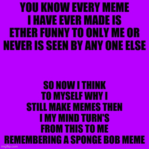 Blank Transparent Square Meme | YOU KNOW EVERY MEME I HAVE EVER MADE IS ETHER FUNNY TO ONLY ME OR NEVER IS SEEN BY ANY ONE ELSE; SO NOW I THINK TO MYSELF WHY I STILL MAKE MEMES THEN I MY MIND TURN'S FROM THIS TO ME REMEMBERING A SPONGE BOB MEME | image tagged in memes,blank transparent square | made w/ Imgflip meme maker