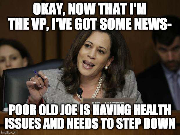 Wasting No Time | OKAY, NOW THAT I'M THE VP, I'VE GOT SOME NEWS-; POOR OLD JOE IS HAVING HEALTH ISSUES AND NEEDS TO STEP DOWN | image tagged in kamala harris,biden,joe biden,election,kamala,vote | made w/ Imgflip meme maker